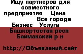 Ищу партнеров для совместного предприятия. › Цена ­ 1 000 000 000 - Все города Бизнес » Услуги   . Башкортостан респ.,Баймакский р-н